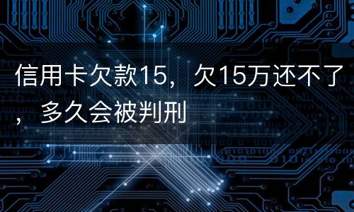信用卡欠款15，欠15万还不了，多久会被判刑