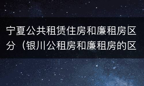 宁夏公共租赁住房和廉租房区分（银川公租房和廉租房的区别）