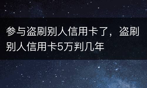 参与盗刷别人信用卡了，盗刷别人信用卡5万判几年