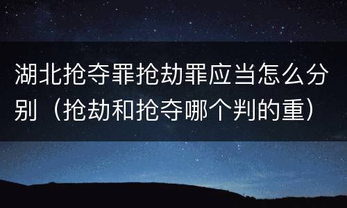 湖北抢夺罪抢劫罪应当怎么分别（抢劫和抢夺哪个判的重）