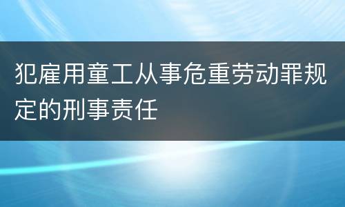 犯雇用童工从事危重劳动罪规定的刑事责任