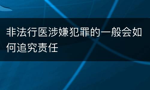 非法行医涉嫌犯罪的一般会如何追究责任