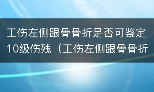 工伤左侧跟骨骨折是否可鉴定10级伤残（工伤左侧跟骨骨折是否可鉴定10级伤残赔偿）