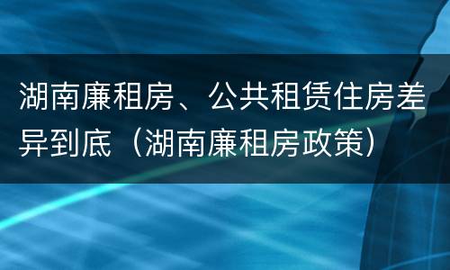 湖南廉租房、公共租赁住房差异到底（湖南廉租房政策）