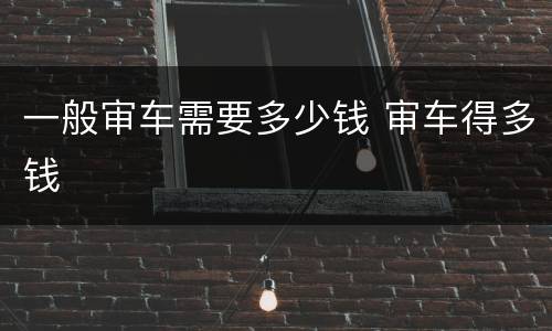 一般审车需要多少钱 审车得多钱