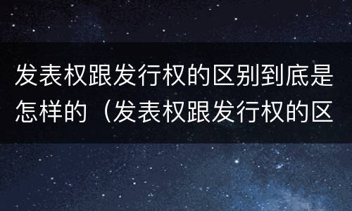 发表权跟发行权的区别到底是怎样的（发表权跟发行权的区别到底是怎样的呢）