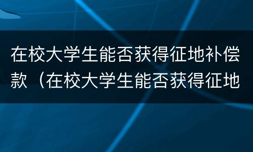 在校大学生能否获得征地补偿款（在校大学生能否获得征地补偿款的条件）