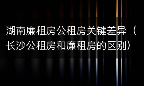 湖南廉租房公租房关键差异（长沙公租房和廉租房的区别）