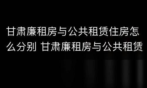 甘肃廉租房与公共租赁住房怎么分别 甘肃廉租房与公共租赁住房怎么分别的