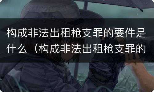 构成非法出租枪支罪的要件是什么（构成非法出租枪支罪的要件是什么意思）