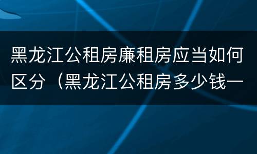 黑龙江公租房廉租房应当如何区分（黑龙江公租房多少钱一个月）