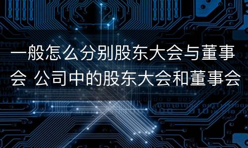 一般怎么分别股东大会与董事会 公司中的股东大会和董事会是什么关系