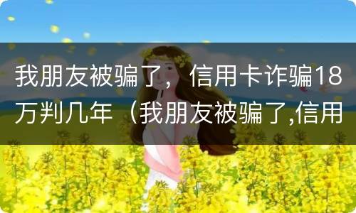我朋友被骗了，信用卡诈骗18万判几年（我朋友被骗了,信用卡诈骗18万判几年）
