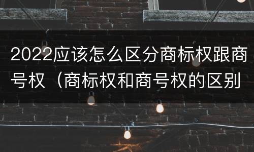 2022应该怎么区分商标权跟商号权（商标权和商号权的区别）