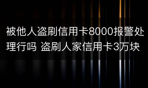 被他人盗刷信用卡8000报警处理行吗 盗刷人家信用卡3万块钱人家报警会怎么样