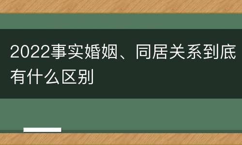 2022事实婚姻、同居关系到底有什么区别