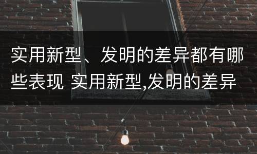 实用新型、发明的差异都有哪些表现 实用新型,发明的差异都有哪些表现和特点