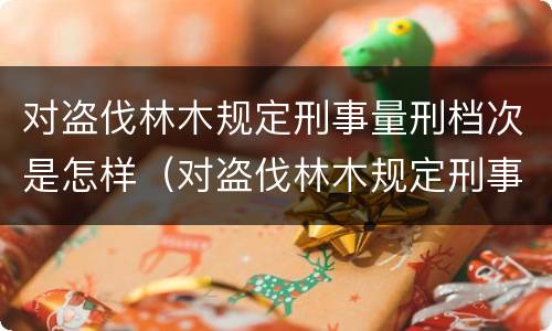 对盗伐林木规定刑事量刑档次是怎样（对盗伐林木规定刑事量刑档次是怎样的）