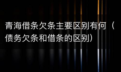 青海借条欠条主要区别有何（债务欠条和借条的区别）