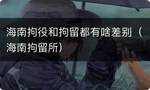 海南拘役和拘留都有啥差别（海南拘留所）