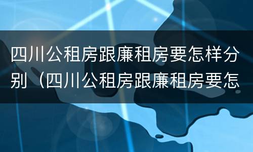 四川公租房跟廉租房要怎样分别（四川公租房跟廉租房要怎样分别出租）