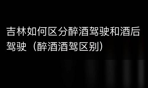 吉林如何区分醉酒驾驶和酒后驾驶（醉酒酒驾区别）