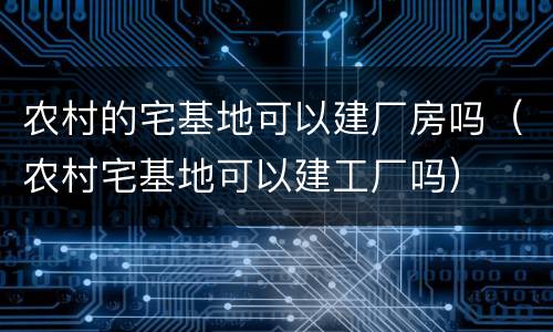 农村的宅基地可以建厂房吗（农村宅基地可以建工厂吗）