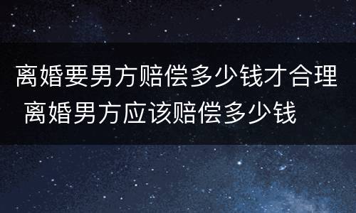 离婚要男方赔偿多少钱才合理 离婚男方应该赔偿多少钱