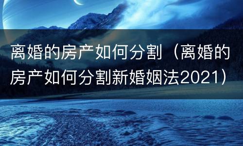 离婚的房产如何分割（离婚的房产如何分割新婚姻法2021）