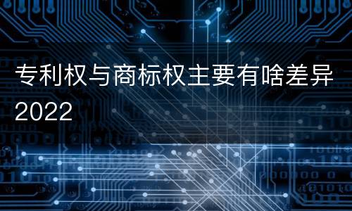 专利权与商标权主要有啥差异2022