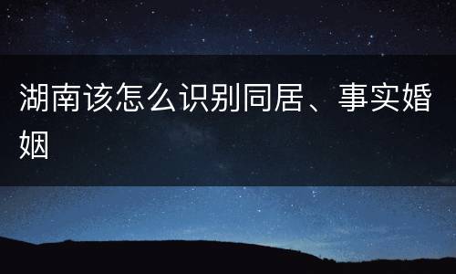 湖南该怎么识别同居、事实婚姻