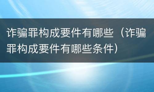 诈骗罪构成要件有哪些（诈骗罪构成要件有哪些条件）