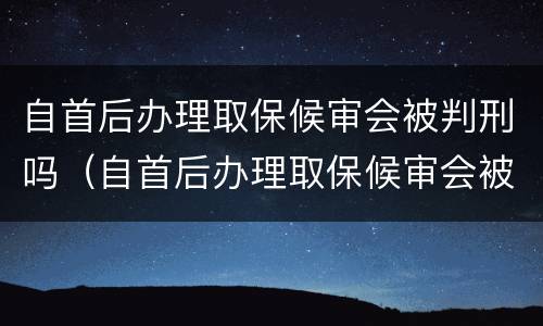 自首后办理取保候审会被判刑吗（自首后办理取保候审会被判刑吗知乎）