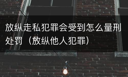放纵走私犯罪会受到怎么量刑处罚（放纵他人犯罪）