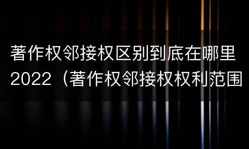 著作权邻接权区别到底在哪里2022（著作权邻接权权利范围）