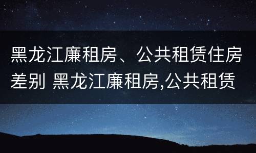 黑龙江廉租房、公共租赁住房差别 黑龙江廉租房,公共租赁住房差别多大