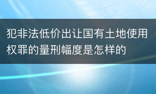 犯非法低价出让国有土地使用权罪的量刑幅度是怎样的