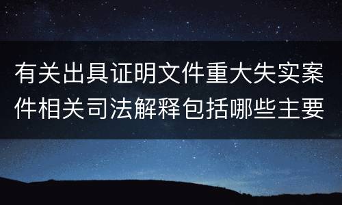 有关出具证明文件重大失实案件相关司法解释包括哪些主要规定