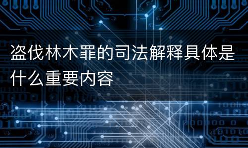 盗伐林木罪的司法解释具体是什么重要内容