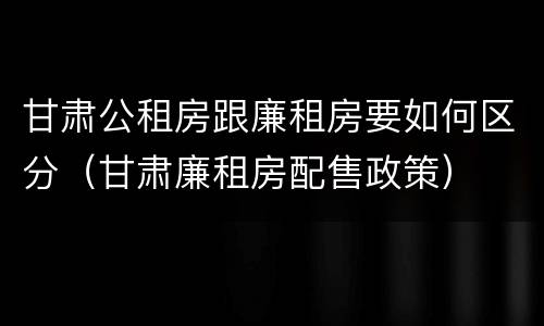 甘肃公租房跟廉租房要如何区分（甘肃廉租房配售政策）