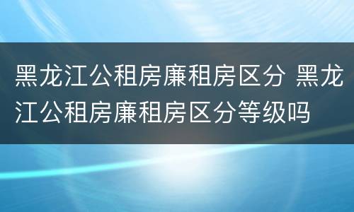 黑龙江公租房廉租房区分 黑龙江公租房廉租房区分等级吗