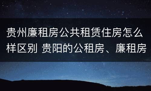 贵州廉租房公共租赁住房怎么样区别 贵阳的公租房、廉租房在什么地方?