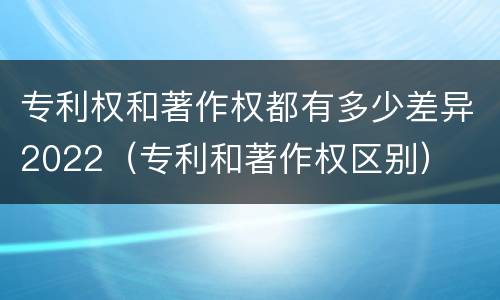 专利权和著作权都有多少差异2022（专利和著作权区别）