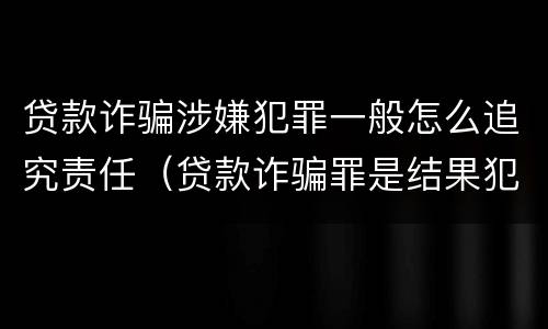 贷款诈骗涉嫌犯罪一般怎么追究责任（贷款诈骗罪是结果犯吗）