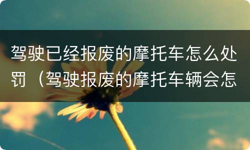 驾驶已经报废的摩托车怎么处罚（驾驶报废的摩托车辆会怎样处罚）