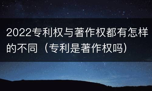 2022专利权与著作权都有怎样的不同（专利是著作权吗）
