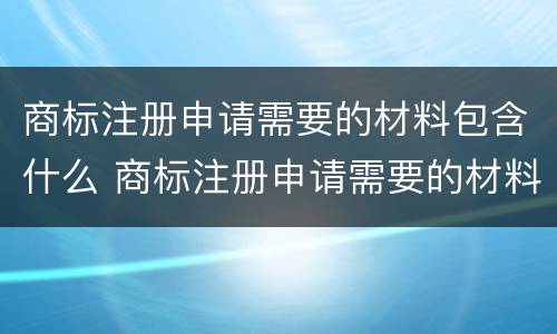 商标注册申请需要的材料包含什么 商标注册申请需要的材料包含什么内容
