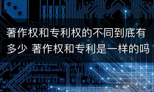 著作权和专利权的不同到底有多少 著作权和专利是一样的吗