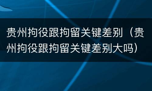 贵州拘役跟拘留关键差别（贵州拘役跟拘留关键差别大吗）