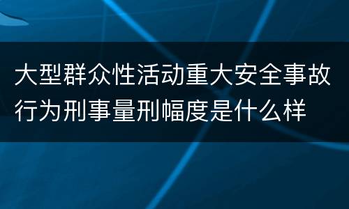 大型群众性活动重大安全事故行为刑事量刑幅度是什么样
